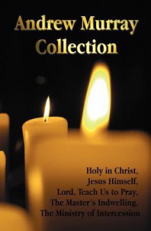 The Andrew Murray Collection, Including the Books Holy in Christ, Jesus Himself, Lord, Teach Us to Pray, the Master's Indwelling, the Ministry of Intercession - Andrew Murray