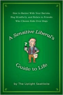 A Sensitive Liberal's Guide to Life: How to Banter with Your Barista, Hug Mindfully, and Relate to FriendsWho Choose Kids Over Dogs - The Uptight Seattleite,The Uptight Seattleite