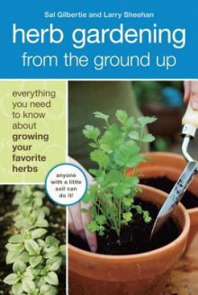 Herb Gardening from the Ground Up: Everything You Need to Know about Growing Your Favorite Herbs - Sal Gilbertie, Larry Sheehan, Lauren Jarrett