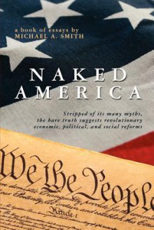 Naked America: Stripped of Its Many Myths, the Bare Truth Suggests Revolutionary Economic, Political and Social Reforms - Michael A. Smith