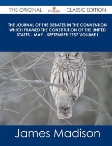 The Journal of the Debates in the Convention Which Framed the Constitution of the United States - May - September 1787 Volume I - The Original Classic - James Madison