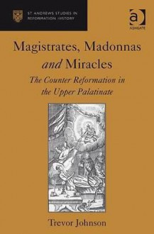 Magistrates, Madonnas, and Miracles: The Counter Reformation in the Upper Palatinate - Trevor Johnson