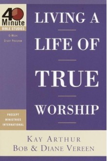 Living a Life of True Worship (40-Minute Bible Studies) - Kay Arthur, Bob Vereen, Diane Vereen