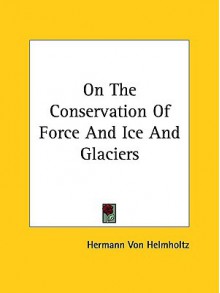 On the Conservation of Force and Ice and Glaciers - Hermann von Helmholtz