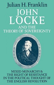 John Locke and the Theory of Sovereignty: Mixed Monarchy and the Right of Resistance in the Political Thought of the English Revolution - Julian H. Franklin