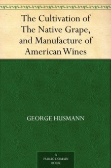 The Cultivation of The Native Grape, and Manufacture of American Wines - George Husmann