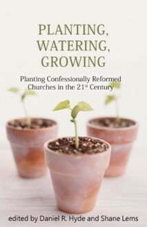 Planting, Watering, Growing: Planting Confessionally Reformed Churches in the 21st Century - Shane Lems, Daniel R. Hyde