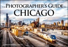 The Photographer's Guide to Chicago: 100 of the Best Locations and How to Photograph Them - Chris Smith