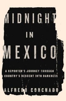 Midnight in Mexico: A Reporter's Journey Through a Country's Descent Into the Darkness - Alfredo Corchado