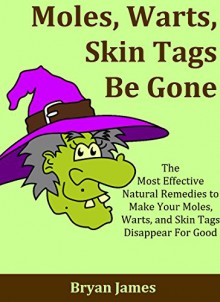 Moles, Warts, Skin Tags Be Gone: The Most Effective Natural Remedies to Make Your Moles, Warts, and Skin Tags Disappear For Good [Mole Removal, Wart Removal, Skin Tag Removal] - Bryan James