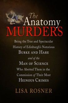 The Anatomy Murders: Being the True and Spectacular History of Edinburgh's Notorious Burke and Hare and of the Man of Science Who Abetted Them in the Commission of Their Most Heinous Crimes - Lisa Rosner