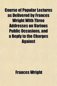 Course of Popular Lectures as Delivered by Frances Wright with Three Addresses on Various Public Occasions, and a Reply to the Charges Against - Frances Wright