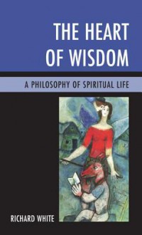 The Heart of Wisdom: A Philosophy of Spiritual Life - Richard White