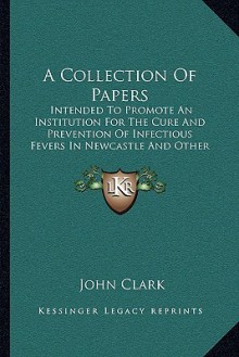 A Collection Of Papers: Intended To Promote An Institution For The Cure And Prevention Of Infectious Fevers In Newcastle And Other Populous Towns (1802) - John Clark