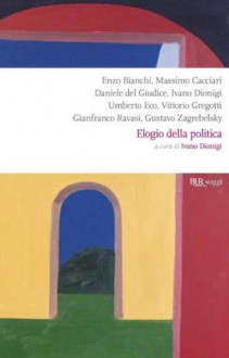 Elogio della politica - Umberto Eco, Gianfranco Ravasi, Enzo Bianchi, Massimo Cacciari, Vittorio Gregotti, Gustavo Zagrebelsky, Ivano Dionigi, Del Giudice, Daniele