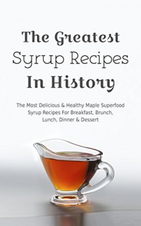 The Greatest Maple Syrup Recipes In History: The Most Delicious & Healthy Maple Superfood Syrup Recipes For Breakfast, Brunch, Lunch, Dinner & Dessert - Brittany Davis