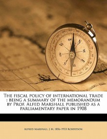 The Fiscal Policy of International Trade: Being a Summary of the Memorandum by Prof. Alfed Marshall Published as a Parliamentary Paper in 1908 - Alfred Marshall, J.M. Robertson