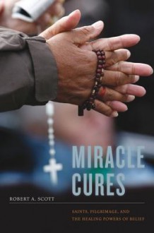 Miracle Cures: Saints, Pilgrimage, and the Healing Powers of Belief - Robert A. Scott