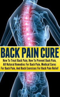 Back Pain Cure - How To Treat Back Pain, How To Prevent Back Pain, All Natural Remedies For Back Pain, Medical Cures For Back Pain, And Back Exercises ... relief, back pain exercises, back pain free) - Ace McCloud