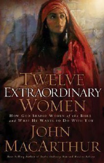 Twelve Extraordinary Women: How God Shaped Women of the Bible and What He Wants to Do with You - John F. MacArthur Jr., Greg Wheatley