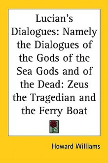 Lucian's Dialogues: Namely The Dialogues Of The Gods Of The Sea Gods And Of The Dead: Zeus The Tragedian And The Ferry Boat - Howard Williams