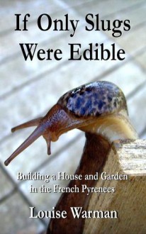 If Only Slugs Were Edible: Building a House and Garden in the French Pyrenees - Louise Warman