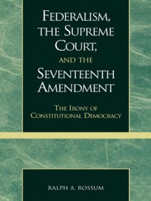 Federalism, the Supreme Court, and the Seventeenth Amendment: The Irony of Constitutional Democracy - Ralph A. Rossum