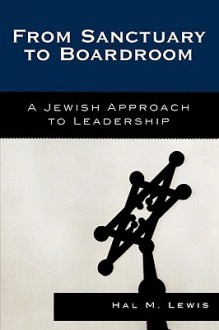 From Sanctuary to Boardroom: A Jewish Approach to Leadership - Hal M. Lewis