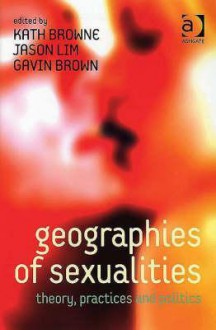 Geographies Of Sexualities: Theory, Practices, And Politics - Kath Browne, Jason Lim, Gavin Brown