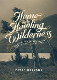 Home in the Howling Wilderness: Settlers and the Environment in Southern New Zealand - Peter Holland