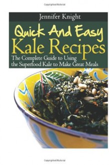 Quick And Easy Kale Recipes: The Complete Guide to Using the Superfood Kale to Make Great Meals - Jennifer Knight