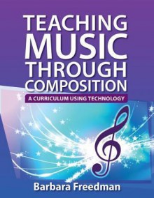 Teaching Music Through Composition: A Curriculum Using Technology - Barbara Freedman