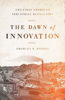 The Dawn of Innovation: The First American Industrial Revolution - Charles R. Morris