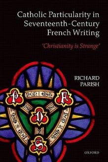 Catholic Particularity in Seventeenth-Century French Writing: 'Christianity Is Strange' - Richard Parish