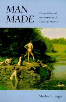 Man Made: Thomas Eakins and the Construction of Gilded Age Manhood - Martin A. Berger