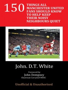 150 THINGS ALL MANCHESTER UNITED FANS SHOULD KNOW TO HELP KEEP THEIR NOISY NEIGHBOURS QUIET - John D.T. White