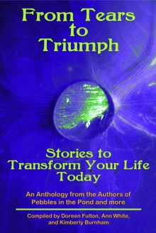 Tears to Triumph, Stories to Transform Your Life Today, an Anthology from the Authors of Pebbles in the Pond and more - Kimberly Burnham, Ann White, Doreen Fulton, Victoria Carmona, Mary Jane