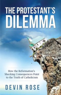 The Protestant's Dilemma: How the Reformation's Shocking Consequences Point to the Truth of Catholicism - Tim Staples