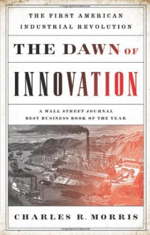 The Dawn of Innovation: The First American Industrial Revolution - Charles R. Morris