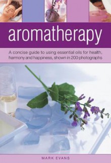 Aromatherapy; A Concise Guide to Using Essential Oils for Health, Harmony and Happiness - Mark Evans