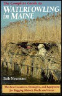 The Complete Guide to Waterfowling in Maine: The Best Locations, Strategies, and Equipment Bagging Maine's Ducks and Geese - Bob Newman, Susan Newman