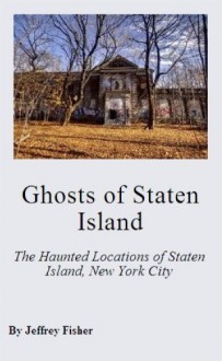 Ghosts of Staten Island: The Haunted Locations of Staten Island, New York City - Jeffrey Fisher