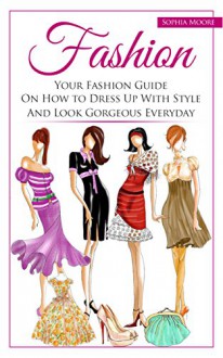 Fashion: Your Fashion Guide on How to Dress Up With Style and Look Gorgeous Everyday - Sophia Moore