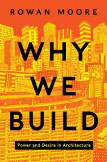 Why We Build: Power and Desire in Architecture - Rowan Moore