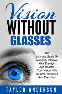 Vision Without Glasses: The Ultimate Guide To Naturally Improve Your Eyesight And Restore Your Vision With Natural Remedies And Exercises (Vision Therapy, Optometry, Eye Exercises) - Taylor Anderson