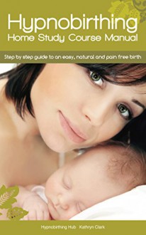 Hypnobirthing Home Study Course Manual: Step by Step Guide to an Easy, Natural and Pain Free Birth - Kathryn Clark