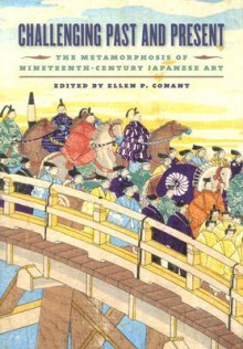 Challenging Past and Present: The Metamorphosis of Nineteenth-Century Japanese Art - Ellen P. Conant