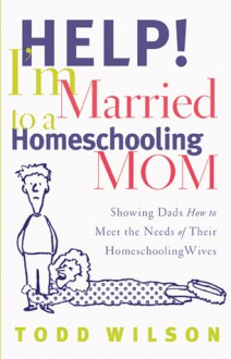 Help! I'm Married to a Homeschooling Mom: Showing Dads How to Meet the Needs of Their Homeschooling Wives - Todd Wilson