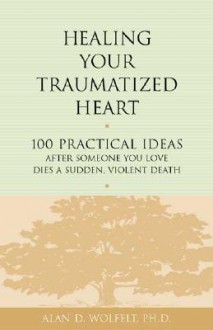 Healing Your Traumatized Heart: 100 Practical Ideas After Someone You Love Dies a Sudden, Violent Death - Alan D. Wolfelt