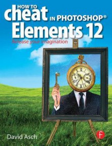 How to Cheat in Photoshop Elements 12: Release Your Imagination - David Asch